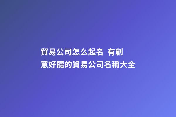 貿易公司怎么起名  有創意好聽的貿易公司名稱大全-第1張-公司起名-玄機派